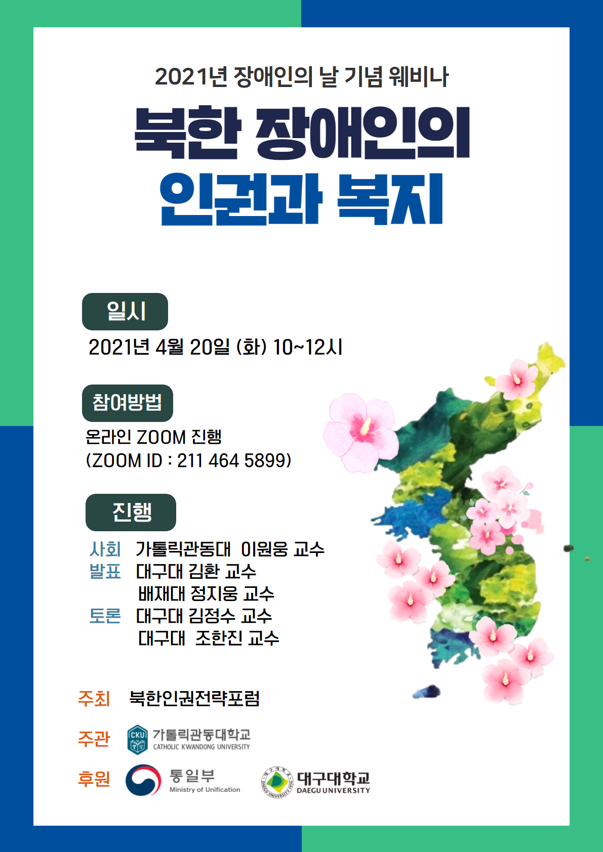 2021년 장애인의 날 기념 웨비나 북한 장애인의 인권과 복지 일시 : 2021년 4월 20일 (화) 10~12시, 참여 방법 : 온라인 ZOOM 진행 (ZOOM ID : 211 464 5899), 진행 : 
사회-가톨릭관동대 이원웅 교수 / 발표-대구대 김환 교수 배재대 정지웅 교수 / 토론-대구대 김정수 교수 대구대 조한진 교수, 주최: 북한인권전략포럼, 주관: 가톨릭관동대학교,후원: 통일부 대구대학교
