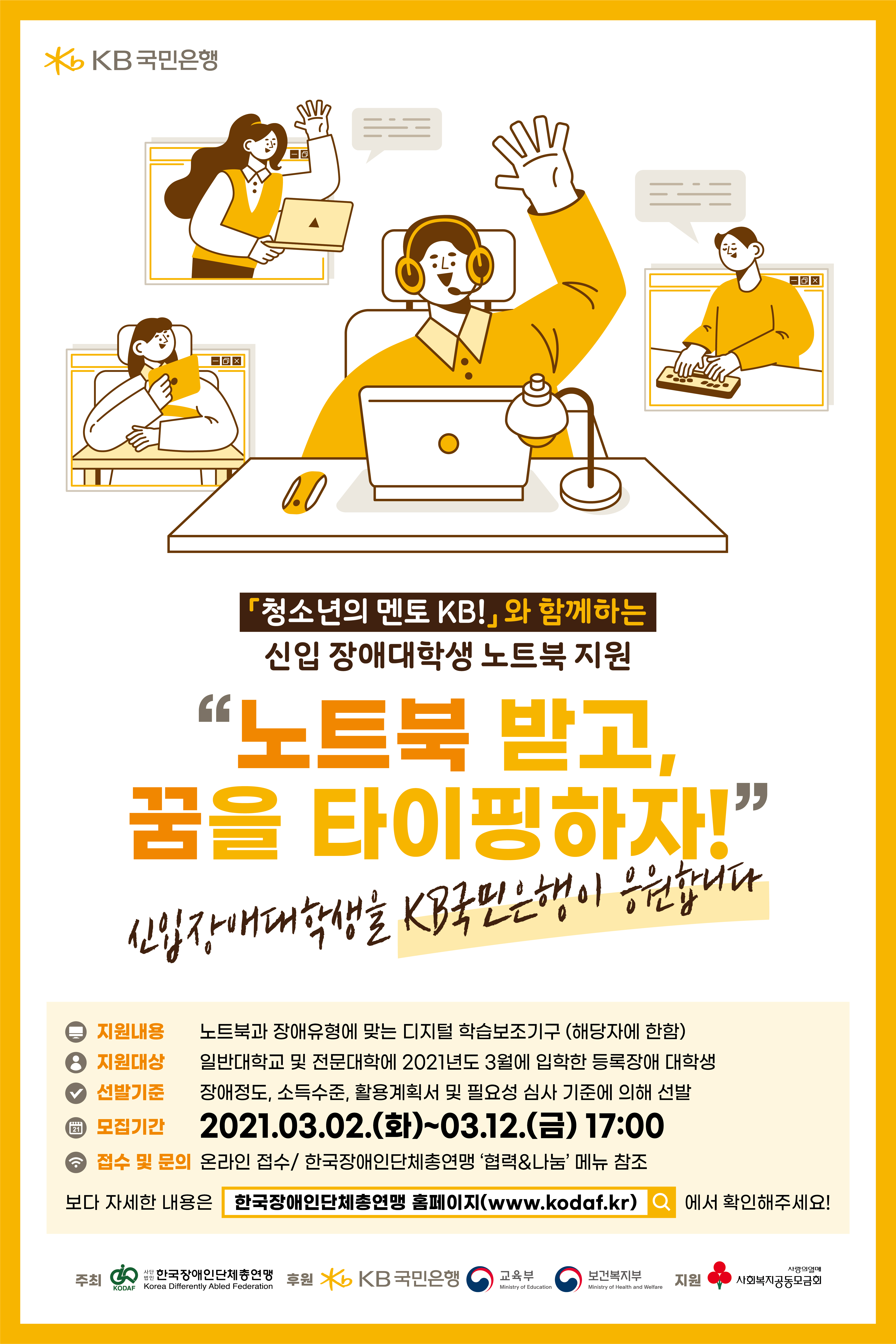「청소년의 멘토 KB!」와 함께하는 신입 장애대학생 노트북 지원“노트북 받고, 꿈을 타이핑하자!”신입장애대학생을 KB국민은행이 응원합니다.
지원내용 : 노트북과 장애유형에 맞는 디지털 학습보조기구 (해당자에 한함),지원대상 : 일반대학교 및 전문대학에 2021년도 3월에 입학한 등록장애 대학생,선발기준 : 장애정도, 소득수준, 활용계획서 및 필요성 심사 기준에 의해 선발,모집기간 : 2021.03.02.(화)~03.12.(금) 17:00, 접수 및 문의 : 온라인 접수 / 한국장애인단체총연맹 ‘협력&나눔’ 메뉴 참조. 보다 자세한 내용은 한국장애인단체총연맹 홈페이지(www.kodaf.kr)에서 확인해주세요! 주최:한국장애인단체총연맹,  후원: KB국민은행 교육부 보건복지부,  지원:사회복지공동모금회