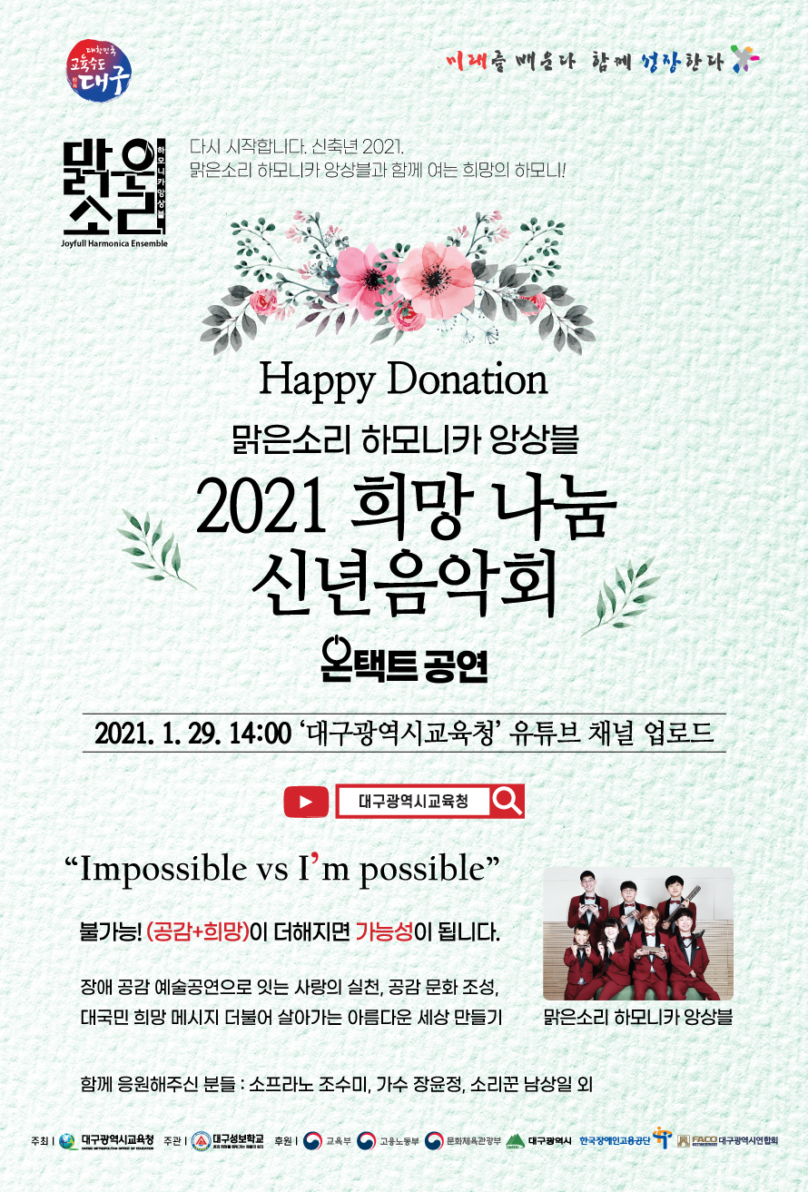 미래를 배운다 함께 성장한다.
맑은 소리 하모니카 앙상블 - 다시 시작합니다. 신축년 2021.맑은소리 하모니카 앙상블과 함께 여는 희망의 하모니!
Happy Donation 맑은소리 하모니카 앙상블 2021 희망 나눔 신년음악회 온택트 공연.
2021. 1. 29. 14:00 ‘대구광역시교육청’ 유튜브 채널 업로드.
유튜브채널 대구광역시교육청.
“Impossible vs i’m possible”
불가능! (공감+희망)이 더해지면 가능성이 됩니다.
장애 공감 예술공연으로 잇는 사랑의 실천, 공감 문화 조성,
대국민 희망 메시지 더불어 살아가는 아름다운 세상 만들기.
함께 응원해주신 분들 : 소프라노 조수미, 가수 장윤정, 소리꾼 남상일 외.
주최:대구광역시교육청,  주관:대구성보학교 ,
후원:교육부/ 고용노동부/ 문화체육관광부 /대구광역시/ 한국장애인고용공단 /대구광역시연합회