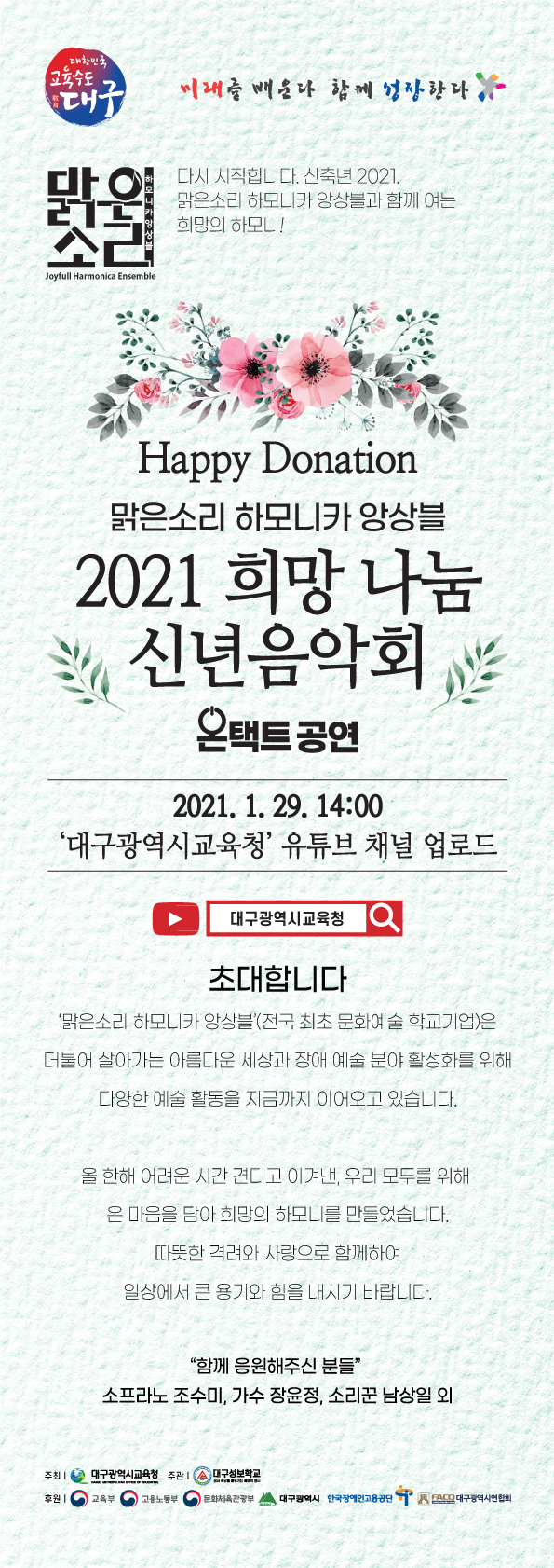 미래를 배운다 함께 성장한다.
맑은 소리 하모니카 앙상블 - 다시 시작합니다. 신축년 2021.맑은소리 하모니카 앙상블과 함께 여는 희망의 하모니!.
Happy Donation 맑은소리 하모니카 앙상블 2021 희망 나눔 신년음악회 온택트 공연.
2021. 1. 29. 14:00 ‘대구광역시교육청’ 유튜브 채널 업로드.
유튜브채널 대구광역시교육청.
초대합니다
‘맑은소리 하모니카 앙상블’(전국 최초 문화예술 학교기업)은
더불어 살아가는 아름다운 세상과 장애 예술 분야 활성화를 위해
다양한 예술 활동을 지금까지 이어오고 있습니다.

올 한해 어려운 시간 견디고 이겨낸, 우리 모두를 위해
온 마음을 담아 희망의 하모니를 만들었습니다.
따뜻한 격려와 사랑으로 함께하여
일상에서 큰 용기와 힘을 내시기 바랍니다.

“함께 응원해주신 분들”
소프라노 조수미, 가수 장윤정, 소리꾼 남상일 외.

주최:대구광역시교육청,  주관:대구성보학교,
후원:교육부/ 고용노동부/ 문화체육관광부/ 대구광역시/ 한국장애인고용공단 /대구광역시연합회
