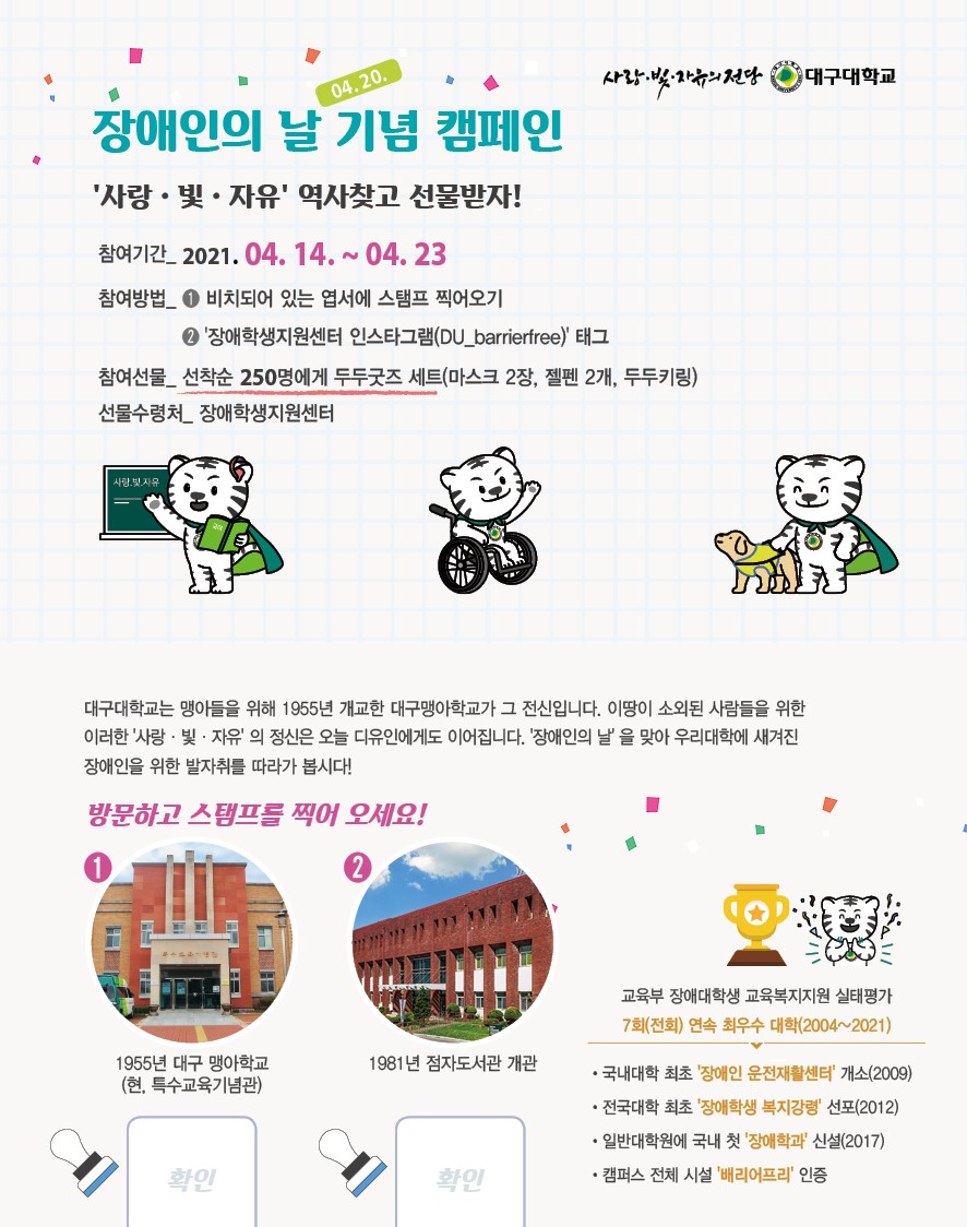사랑·빛·자유의 전당 대구대학교. 장애인의 날 (04.20.) 기념 캠페인. ‘사랑·빛·자유‘ 역사 찾고 선물받자! 참여기간 : 2021.04.14.~ 04.23. 참여방법 : ①비치되어있는 엽서에 스탬프 찍어오기.② ‘장애학생지원센터 인스타그램(DU_barrierfree)‘태그. 참여선물 : 선착순 250명에게 두두굿즈 세트(마스크 2장, 젤펜 2개, 두두키링). 선물수령처 : 장애학생지원센터. 대구대학교는 맹아들을 위해 1955년 개교한 대구맹아학교가 그 전신입니다. 이땅이 소외된 사람들을 위한 이러한 ‘사랑·빛·자유‘의 정신은 오늘 디유인에게도 이어집니다. ‘장애인의 날‘을 맞아 우리대학에 새겨진 장애인을 위한 발자취를 따라가 봅시다! 방문하고 스탬프를 찍어오세요! ① 1955년 대구 맹아학교(현, 특수교육기념관) ② 1981년 점자도서관 개관. 교육부 장애대학생 교육복지지원 실태평가 7회(전회) 연속 최우수 대학(2004~2021) ·국내대학 최초 ‘장애인 운전재활센터‘ 개소(2009)·전국대학 최초 ‘장애학생 복지강령‘ 선포(2012)·일반대학원에 국내 첫 ‘장애학과‘ 신설 ·캠퍼스 전체 시설 ‘배리어프리‘ 인증 